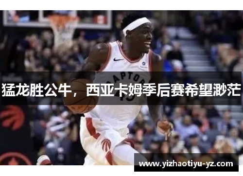 猛龙胜公牛，西亚卡姆季后赛希望渺茫