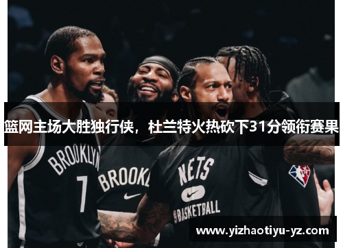 篮网主场大胜独行侠，杜兰特火热砍下31分领衔赛果