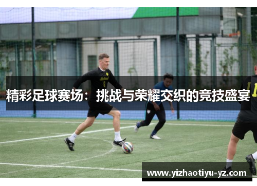 精彩足球赛场：挑战与荣耀交织的竞技盛宴
