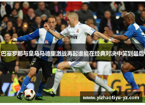 巴塞罗那与皇马马德里激战再起谁能在经典对决中笑到最后